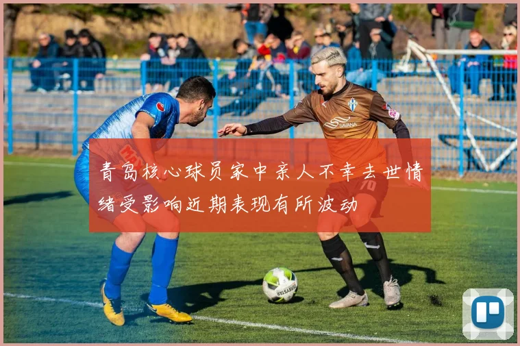 青岛核心球员家中亲人不幸去世情绪受影响近期表现有所波动