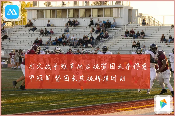 尤文战平维罗纳后祝贺国米夺得意甲冠军 替国米庆祝辉煌时刻