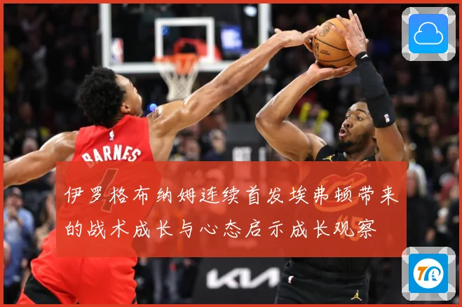 伊罗格布纳姆连续首发埃弗顿带来的战术成长与心态启示成长观察