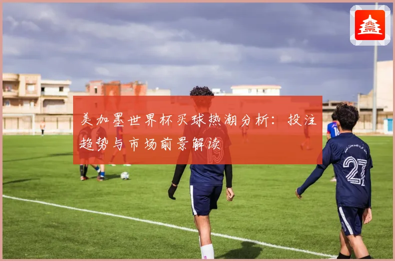 美加墨世界杯买球热潮分析：投注趋势与市场前景解读