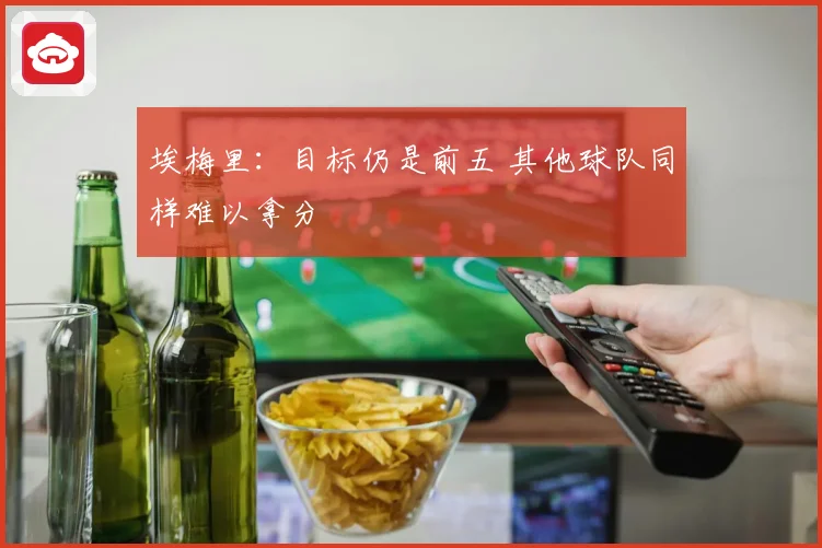 埃梅里：目标仍是前五 其他球队同样难以拿分