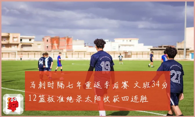 马刺时隔七年重返季后赛 文班34分12篮板准绝杀太阳收获四连胜