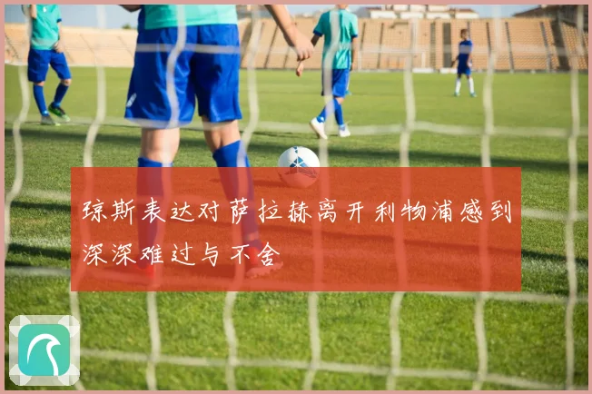 琼斯表达对萨拉赫离开利物浦感到深深难过与不舍