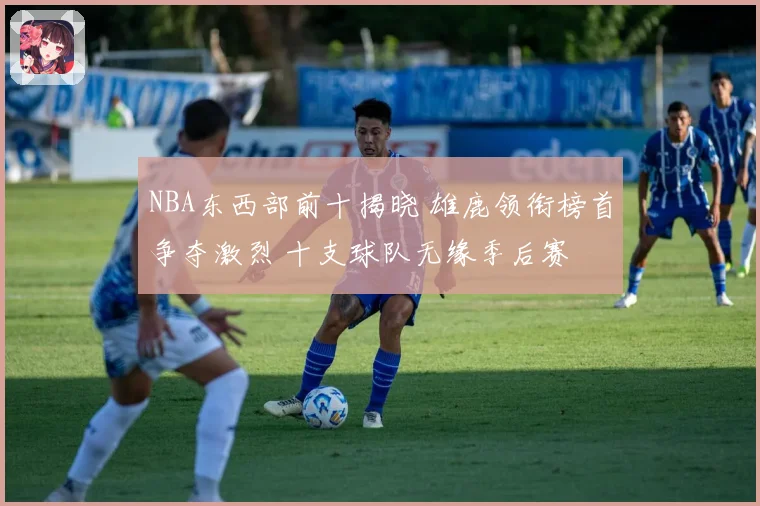 NBA东西部前十揭晓 雄鹿领衔榜首争夺激烈 十支球队无缘季后赛