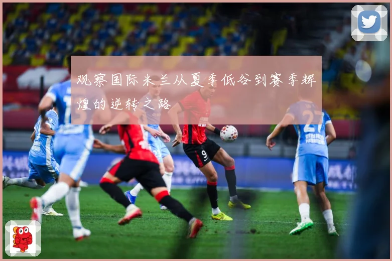 观察国际米兰从夏季低谷到赛季辉煌的逆转之路