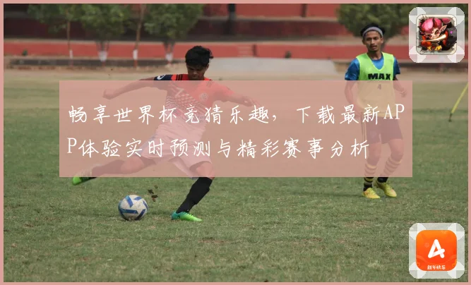畅享世界杯竞猜乐趣，下载最新APP体验实时预测与精彩赛事分析