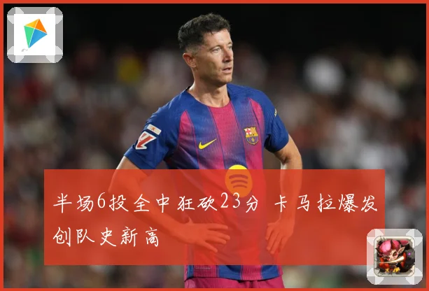 半场6投全中狂砍23分 卡马拉爆发创队史新高