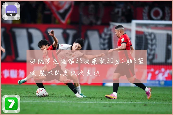 班凯罗生涯第25次豪取30分5助5篮板 魔术队史仅次麦迪