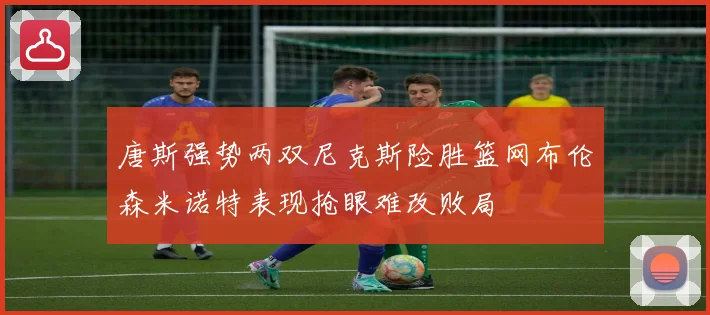 唐斯强势两双尼克斯险胜篮网布伦森米诺特表现抢眼难改败局