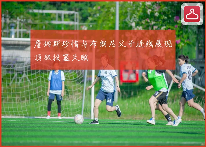 詹姆斯珍惜与布朗尼父子连线展现顶级投篮天赋