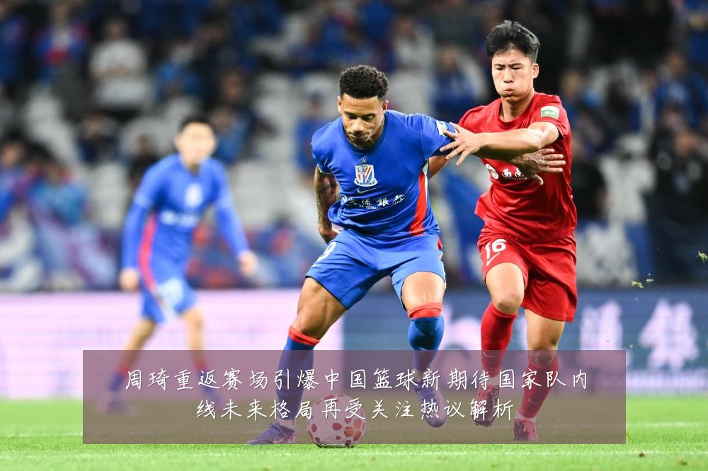 周琦重返赛场引爆中国篮球新期待国家队内线未来格局再受关注热议解析